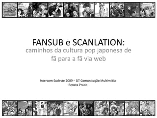 FANSUB e SCANLATION:
caminhos da cultura pop japonesa de 
       fã para a fã via web 

    Intercom Sudeste 2009 – DT Comunicação Multimídia
                       Renata Prado
 