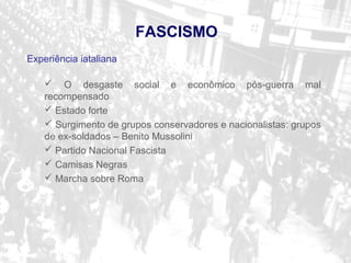 Experiência iataliana
 O desgaste social e econômico pós-guerra mal
recompensado
 Estado forte
 Surgimento de grupos conservadores e nacionalistas: grupos
de ex-soldados – Benito Mussolini
 Partido Nacional Fascista
 Camisas Negras
 Marcha sobre Roma
FASCISMO
 