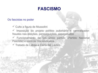 Os fascistas no poder
 Culto a figura de Mussolini
 Imposição do projeto político autoritário e centralizador:
fraudes nas eleições, persseguições, assassinatos
 Funcionamento de um único partido (Partido Nacional
Fascista) e controle dos sindicatos
 Tratado de Latrão e Carta del Lavoro
FASCISMO
 