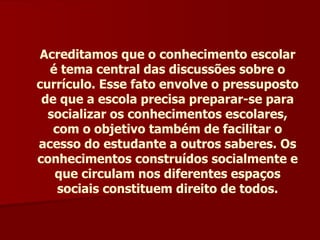 Acreditamos que o conhecimento escolar é tema central das discussões sobre o currículo. Esse fato envolve o pressuposto de que a escola precisa preparar-se para socializar os conhecimentos escolares, com o objetivo também de facilitar o acesso do estudante a outros saberes. Os conhecimentos construídos socialmente e que circulam nos diferentes espaços sociais constituem direito de todos. 