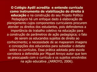 O Colégio Aydil acredita  e entende currículo como instrumento de viabilização do direito à educação  e na construção do seu Projeto Político Pedagógico há um enfoque dado à elaboração de planejamento cujos componentes curriculares procurem atender os direitos dos estudantes, pois defendemos a importância do trabalho coletivo na educação para a construção de parâmetros de ação pedagógica; o fato de serem os educandos sujeitos de direito ao conhecimento; a necessidade de se mapearem imagens e concepções dos educandos para subsidiar o debate sobre os currículos. Essa prática adotada pela escola corrobora a defendida por Miguel Arroyo autor que tem se preocupado com o currículo e os sujeitos envolvidos na ação educativa ,(ARROYO, 2006). 