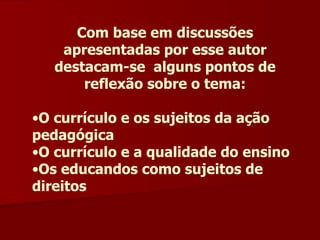 Com base em discussões apresentadas por esse autor destacam-se  alguns pontos de reflexão sobre o tema: O currículo e os sujeitos da ação pedagógica O currículo e a qualidade do ensino Os educandos como sujeitos de direitos 