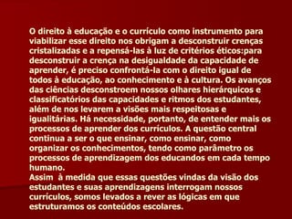 O direito à educação e o currículo como instrumento para viabilizar esse direito nos obrigam a desconstruir crenças cristalizadas e a repensá-las à luz de critérios éticos:para desconstruir a crença na desigualdade da capacidade de aprender, é preciso confrontá-la com o direito igual de todos à educação, ao conhecimento e à cultura. Os avanços das ciências desconstroem nossos olhares hierárquicos e classificatórios das capacidades e ritmos dos estudantes, além de nos levarem a visões mais respeitosas e igualitárias. Há necessidade, portanto, de entender mais os processos de aprender dos currículos. A questão central continua a ser o que ensinar, como ensinar, como organizar os conhecimentos, tendo como parâmetro os processos de aprendizagem dos educandos em cada tempo humano. Assim  à medida que essas questões vindas da visão dos estudantes e suas aprendizagens interrogam nossos currículos, somos levados a rever as lógicas em que estruturamos os conteúdos escolares. 