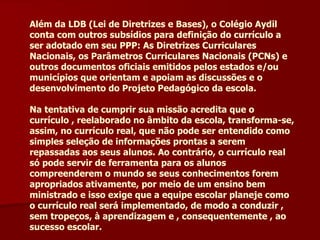 Além da LDB (Lei de Diretrizes e Bases), o Colégio Aydil conta com outros subsídios para definição do currículo a ser adotado em seu PPP: As Diretrizes Curriculares Nacionais, os Parâmetros Curriculares Nacionais (PCNs) e outros documentos oficiais emitidos pelos estados e/ou municípios que orientam e apoiam as discussões e o desenvolvimento do Projeto Pedagógico da escola. Na tentativa de cumprir sua missão acredita que o currículo , reelaborado no âmbito da escola, transforma-se, assim, no currículo real, que não pode ser entendido como simples seleção de informações prontas a serem repassadas aos seus alunos. Ao contrário, o currículo real só pode servir de ferramenta para os alunos compreenderem o mundo se seus conhecimentos forem apropriados ativamente, por meio de um ensino bem ministrado e isso exige que a equipe escolar planeje como o currículo real será implementado, de modo a conduzir , sem tropeços, à aprendizagem e , consequentemente , ao sucesso escolar. 