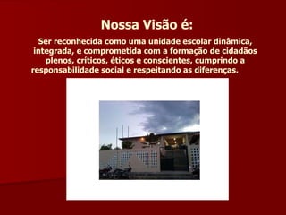 Nossa Visão é: Ser reconhecida como uma unidade escolar dinâmica, integrada, e comprometida com a formação de cidadãos plenos, críticos, éticos e conscientes, cumprindo a responsabilidade social e respeitando as diferenças.   