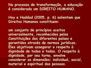 No processo de transformação, a educação é considerada um DIREITO HUMANO. Hoy e Haddad (2005, p. 6) salientam que Direitos Humanos constituem: um conjunto de princípios aceitos universalmente, reconhecidos pelas Constituições dos diferentes países e garantidos através de normas jurídicas. Eles objetivam assegurar o respeito à dignidade de todos e todas. O respeito à dignidade, por seu turno, envolve considerar as dimensões: individual, social, material e espiritual das pessoas. 