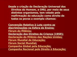 Desde a criação da Declaração Universal dos Direitos do Homem, a ONU, por meio de seus distintos organismos, tem velado pela reafirmação da educação como direito de todos os povos a exemplo citamos: Convenção Relativa à Luta contra as discriminações na Esfera do Ensino; Fórum do Milênio ; Declaração dos Direitos da Criança (1959); Declaração do Milênio das Nações Unidas ; Fórum Mundial de Educação ; Fórum Social Mundial ; Campanha Global pela Educação ; Campanha Nacional pelo Direito à Educação ; 