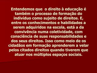 Entendemos que  o direito à educação é também o processo de formação do indivíduo como sujeito de direitos. E, entre os conhecimentos e habilidades a serem adquiridos na escola, está a da convivência numa coletividade, com consciência de suas responsabilidades e dos seus direitos. Isso como meio de os cidadãos em formação aprenderem a velar pelos citados direitos quando tiverem que atuar nos múltiplos espaços sociais. 