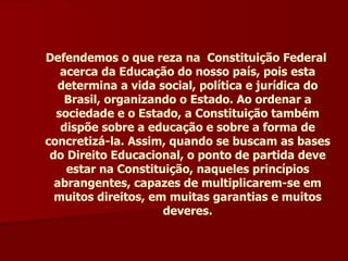 Defendemos o que reza na  Constituição Federal  acerca da Educação do nosso país, pois esta determina a vida social, política e jurídica do Brasil, organizando o Estado. Ao ordenar a sociedade e o Estado, a Constituição também dispõe sobre a educação e sobre a forma de concretizá-la. Assim, quando se buscam as bases do Direito Educacional, o ponto de partida deve estar na Constituição, naqueles princípios abrangentes, capazes de multiplicarem-se em muitos direitos, em muitas garantias e muitos deveres. 