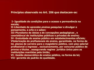 Princípios observado no Art. 206 que destacam-se: I- Igualdade de condições para o acesso e permanência na escola; II-Liberdade de aprender,ensinar,pesquisar e divulgar o pensamento, a arte e o saber; III-Pluralismo de ideias e de concepções pedagógicas , e coexistêncai de instituições públicas e privadas de ensino; IV- Gratuidade do ensino público em estabelecimentos oficiais; VValorização do profissionais de ensino, garantindo, na forma da lei, planos de carreira para o magistério público, com piso salarial profissional e ingresso , exclusivamente, por concurso público de provas e títulos , assegurando regime  jurídico único para as instituições mantidas pela União; VI- Gestão democrática do ensino público, na forma da lei; VII- garantia de padrão de qualidade. 