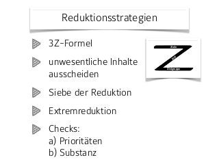 Reduktionsstrategien
148 Viel Stoff – wenig Zeit
3Z-Formel
Phase
Vorbereitung
Zweck
Zielgruppe, Zeitbudget und Lernziele abstimmen.
Idee
Inhalte lassen sich unterschiedlich stark konzentrieren. Zunächst gilt es, den
Rahmen für alle weiteren inhaltlichen und methodischen Entscheidungen zu
bestimmen. Dabei hilft die 3Z-Formel: Zielgruppe, Zeitbudget und (Lern-)Ziele
sind aufeinander bezogen.
Vorgehen
Klären Sie die folgenden Aspekte hinsichtlich Ihrer Lehrveranstaltung (soweit
dies möglich ist):
• Zielgruppe: Anzahl Personen, persönlicher und beruflicher Hinter-
grund, Vorkenntnisse, Erfahrungen, Erwartungen;
• Zeitbudget: zeitlicher Rahmen, Dauer und Häufigkeit der einzelnen
Lehreinheiten;
• Ziele: unterschieden nach Wissen und Können, möglichst formuliert
als zu erwerbende Kompetenzen.
Ziele
Zielgruppe
Zeit
(c) Prof. Dr. Martin Lehner
3Z-Formel
unwesentliche Inhalte
ausscheiden
Siebe der Reduktion
Extremreduktion
Checks:  
a) Prioritäten 
b) Substanz
 