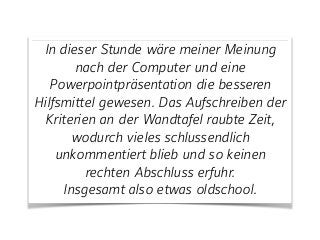 In dieser Stunde wäre meiner Meinung
nach der Computer und eine
Powerpointpräsentation die besseren
Hilfsmittel gewesen. Das Aufschreiben der
Kriterien an der Wandtafel raubte Zeit,
wodurch vieles schlussendlich
unkommentiert blieb und so keinen
rechten Abschluss erfuhr.
Insgesamt also etwas oldschool.
 