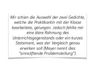 Mir schien die Auswahl der zwei Gedichte,
welche die Praktikantin mit der Klasse
bearbeitete, gelungen. Jedoch fehlte mir
eine klare Rahmung des
Unterrichtsgegenstands oder ein kurzes
Statement, was der Vergleich genau
erwirken soll (Meyer nennt dies
“sinnstiftende Problemstellung”).
 