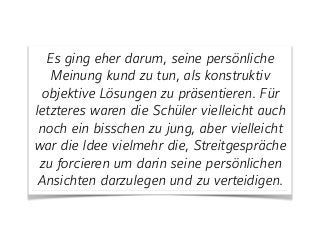 Es ging eher darum, seine persönliche
Meinung kund zu tun, als konstruktiv
objektive Lösungen zu präsentieren. Für
letzteres waren die Schüler vielleicht auch
noch ein bisschen zu jung, aber vielleicht
war die Idee vielmehr die, Streitgespräche
zu forcieren um darin seine persönlichen
Ansichten darzulegen und zu verteidigen.
 