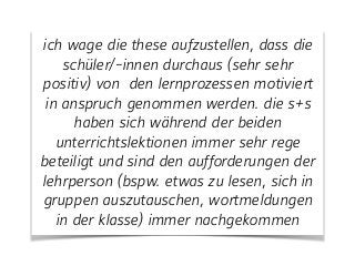 ich wage die these aufzustellen, dass die
schüler/-innen durchaus (sehr sehr
positiv) von den lernprozessen motiviert
in anspruch genommen werden. die s+s
haben sich während der beiden
unterrichtslektionen immer sehr rege
beteiligt und sind den aufforderungen der
lehrperson (bspw. etwas zu lesen, sich in
gruppen auszutauschen, wortmeldungen
in der klasse) immer nachgekommen
 