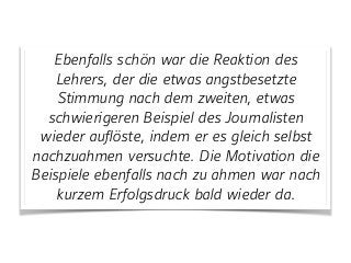 Ebenfalls schön war die Reaktion des
Lehrers, der die etwas angstbesetzte
Stimmung nach dem zweiten, etwas
schwierigeren Beispiel des Journalisten
wieder auflöste, indem er es gleich selbst
nachzuahmen versuchte. Die Motivation die
Beispiele ebenfalls nach zu ahmen war nach
kurzem Erfolgsdruck bald wieder da.
 