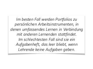 Im besten Fall werden Portfolios zu
persönlichen Arbeitsinstrumenten, in
denen umfassendes Lernen in Verbindung
mit anderen Lernenden stattfindet.
Im schlechtesten Fall sind sie ein
Aufgabenheft, das leer bliebt, wenn
Lehrende keine Aufgaben geben.
 