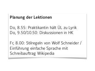 Planung der Lektionen
Do, 8.55: Praktikantin hält ÜL zu Lyrik  
Do, 9.50/10.50: Diskussionen in HK
Fr, 8.00: Stilregeln von Wolf Schneider /
Einführung einfache Sprache mit
Schreibauftrag Wikipedia
 