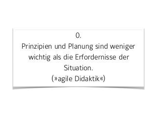 0. 
Prinzipien und Planung sind weniger
wichtig als die Erfordernisse der
Situation.  
(»agile Didaktik«)
 