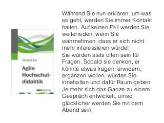 Während Sie nun erklären, um was
es geht, werden Sie immer Kontakt
halten. Auf keinen Fall werden Sie
weiterreden, wenn Sie
wahrnehmen, dass er sich nicht
mehr interessieren würde!
Sie würden stets offen sein für
Fragen. Sobald sie denken, er
könnte etwas fragen, erwidern,
ergänzen wollen, würden Sie
innehalten und dafür Raum geben.
Je mehr sich das Ganze zu einem
Gespräch entwickelt, umso
glücklicher werden Sie mit dem
Abend sein.
 