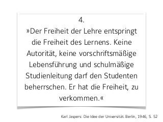 4. 
»Der Freiheit der Lehre entspringt
die Freiheit des Lernens. Keine
Autorität, keine vorschriftsmäßige
Lebensführung und schulmäßige
Studienleitung darf den Studenten
beherrschen. Er hat die Freiheit, zu
verkommen.«
Karl Jaspers: Die Idee der Universität. Berlin, 1946, S. 52
 