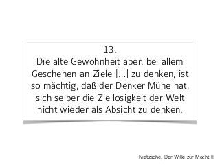 13. 
Die alte Gewohnheit aber, bei allem
Geschehen an Ziele […] zu denken, ist
so mächtig, daß der Denker Mühe hat,
sich selber die Ziellosigkeit der Welt
nicht wieder als Absicht zu denken.
Nietzsche, Der Wille zur Macht II
 