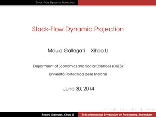 Stock-Flow Dynamic Projection
Stock-Flow Dynamic Projection
Mauro Gallegati Xihao Li
Department of Economics and Social Sciences (DiSES)
Universit `a Politecnica delle Marche
June 30, 2014
Mauro Gallegati, Xihao Li 34th International Symposium on Forecasting, Rotterdam
 