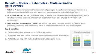 17
Denodo – Docker – Kubernetes - Containerization
Agile DevOps
• What is ? Containerization is the mechanism of packaging the software binaries and libraries in a
light weight container (which runs as a process) on the operating system(windows/linux).
• Is it same as VM? No, VM (virtual machine) is an OS, that comes with software(hypervisor), which
imitates dedicated hardware. One can run a container image on a physical machine or a VM
environment
• Why are they important to Cloud ? We should care about container support as Cloud is about
portability, scalability and automation, which is what containers make it easy to accomplish.
Top 3 benefits:
1. Facilitates Dev/Ops automation in CI/CD environment.
2. Supported with AWS /Azure container service or microservices architecture
3. Portability can help with multi-cloud migration, scaling and more.
 