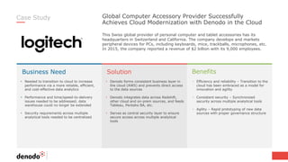 Business Need Solution Benefits
Global Computer Accessory Provider Successfully
Achieves Cloud Modernization with Denodo in the Cloud
Case Study
• Needed to transition to cloud to increase
performance via a more reliable, efficient,
and cost-effective data analytics
• Performance and time/speed-to-delivery
issues needed to be addressed; data
warehouse could no longer be extended
• Security requirements across multiple
analytical tools needed to be centralized
• Efficiency and reliability – Transition to the
cloud has been embraced as a model for
innovation and agility
• Consistent security – Synchronized
security across multiple analytical tools
• Agility – Rapid prototyping of new data
sources with proper governance structure
• Denodo forms consistent business layer in
the cloud (AWS) and prevents direct access
to the data sources
• Denodo integrates data across Redshift,
other cloud and on-prem sources, and feeds
Tableau, Pentaho BA, etc.
• Serves as central security layer to ensure
secure access across multiple analytical
tools
This Swiss global provider of personal computer and tablet accessories has its
headquarters in Switzerland and California. The company develops and markets
peripheral devices for PCs, including keyboards, mice, trackballs, microphones, etc.
In 2015, the company reported a revenue of $2 billion with its 9,000 employees.
 