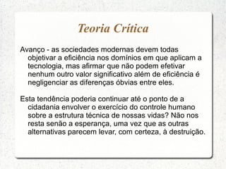 Teoria Crítica
Avanço - as sociedades modernas devem todas
objetivar a eficiência nos domínios em que aplicam a
tecnologia, mas afirmar que não podem efetivar
nenhum outro valor significativo além de eficiência é
negligenciar as diferenças óbvias entre eles.
Esta tendência poderia continuar até o ponto de a
cidadania envolver o exercício do controle humano
sobre a estrutura técnica de nossas vidas? Não nos
resta senão a esperança, uma vez que as outras
alternativas parecem levar, com certeza, à destruição.
 