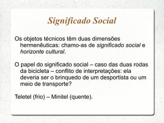 Significado Social
Os objetos técnicos têm duas dimensões
hermenêuticas: chamo-as de significado social e
horizonte cultural.
O papel do significado social – caso das duas rodas
da bicicleta – conflito de interpretações: ela
deveria ser o brinquedo de um desportista ou um
meio de transporte?
Teletel (frio) – Minitel (quente).
 