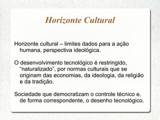 Horizonte Cultural
Horizonte cultural – limites dados para a ação
humana, perspectiva ideológica.
O desenvolvimento tecnológico é restringido,
“naturalizado”, por normas culturais que se
originam das economias, da ideologia, da religião
e da tradição.
Sociedade que democratizam o controle técnico e,
de forma correspondente, o desenho tecnológico.
 