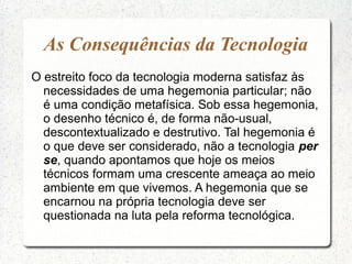 As Consequências da Tecnologia
O estreito foco da tecnologia moderna satisfaz às
necessidades de uma hegemonia particular; não
é uma condição metafísica. Sob essa hegemonia,
o desenho técnico é, de forma não-usual,
descontextualizado e destrutivo. Tal hegemonia é
o que deve ser considerado, não a tecnologia per
se, quando apontamos que hoje os meios
técnicos formam uma crescente ameaça ao meio
ambiente em que vivemos. A hegemonia que se
encarnou na própria tecnologia deve ser
questionada na luta pela reforma tecnológica.
 