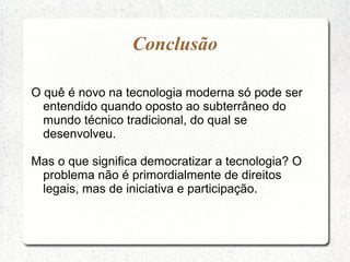 Conclusão
O quê é novo na tecnologia moderna só pode ser
entendido quando oposto ao subterrâneo do
mundo técnico tradicional, do qual se
desenvolveu.
Mas o que significa democratizar a tecnologia? O
problema não é primordialmente de direitos
legais, mas de iniciativa e participação.
 