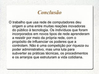 Conclusão
O trabalho que usa rede de computadores deu
origem a uma entre muitas reações inovadoras
do público à tecnologia. Os indivíduos que foram
incorporados em novos tipos de rede aprenderam
a resistir por meio da própria rede, com o
propósito de influenciar os poderes que a
controlam. Não é uma competição por riqueza ou
poder administrativo, mas uma luta para
subverter as práticas técnicas, os procedimentos
e os arranjos que estruturam a vida cotidiana.
 