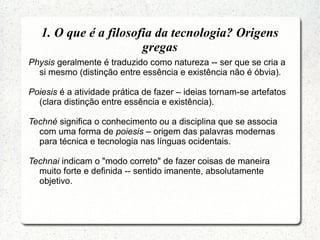 Physis geralmente é traduzido como natureza -- ser que se cria a
si mesmo (distinção entre essência e existência não é óbvia).
Poiesis é a atividade prática de fazer – ideias tornam-se artefatos
(clara distinção entre essência e existência).
Techné significa o conhecimento ou a disciplina que se associa
com uma forma de poiesis – origem das palavras modernas
para técnica e tecnologia nas línguas ocidentais.
Technai indicam o "modo correto" de fazer coisas de maneira
muito forte e definida -- sentido imanente, absolutamente
objetivo.
1. O que é a filosofia da tecnologia? Origens
gregas
 