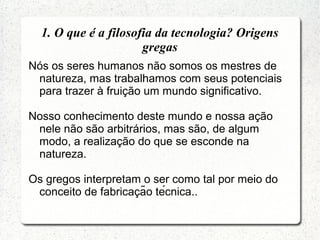 Nós os seres humanos não somos os mestres de
natureza, mas trabalhamos com seus potenciais
para trazer à fruição um mundo significativo.
Nosso conhecimento deste mundo e nossa ação
nele não são arbitrários, mas são, de algum
modo, a realização do que se esconde na
natureza.
Os gregos interpretam o ser como tal por meio do
conceito de fabricacão técnica..̧
1. O que é a filosofia da tecnologia? Origens
gregas
 