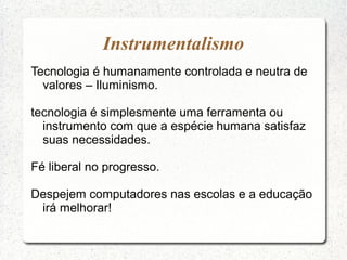 Tecnologia é humanamente controlada e neutra de
valores – Iluminismo.
tecnologia é simplesmente uma ferramenta ou
instrumento com que a espécie humana satisfaz
suas necessidades.
Fé liberal no progresso.
Despejem computadores nas escolas e a educação
irá melhorar!
Instrumentalismo
 