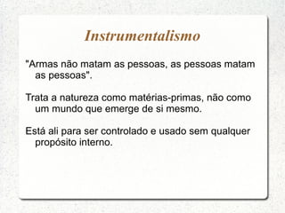 "Armas não matam as pessoas, as pessoas matam
as pessoas".
Trata a natureza como matérias-primas, não como
um mundo que emerge de si mesmo.
Está ali para ser controlado e usado sem qualquer
propósito interno.
Instrumentalismo
 
