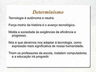 Tecnologia é autônoma e neutra.
Força motriz da história é o avanço tecnológico.
Molda a sociedade às exigências de eficiência e
progresso.
Nós é que devemos nos adaptar à tecnologia, como
expressão mais significativa de nossa humanidade.
Tirem os professores da escola, instalem computadores
e a educação irá progredir.
Determinismo
 