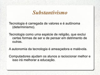 Substantivismo
Tecnologia é carregada de valores e é autônoma
(determinismo).
Tecnologia como uma espécie de religião, que exclui
certas formas de ser e de pensar em detrimento de
outras.
A autonomia da tecnologia é ameaçadora e malévola.
Computadores ajudam os alunos a raciocionar melhor e
isso irá melhorar a educação.
 