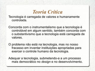 Teoria Crítica
Tecnologia é carregada de valores e humanamente
controlada.
Concorda com o instrumentalismo que a tecnologia é
controlável em algum sentido, também concorda com
o substantivismo que a tecnologia está carregada de
valores.
O problema não está na tecnologia, mas no nosso
fracasso em inventar instituições apropriadas para
exercer o controle humano da tecnologia.
Adequar a tecnologia, submetendo-a a um processo
mais democrático no design e no desenvolvimento.
 