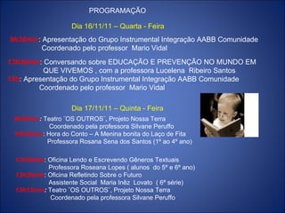 PROGRAMAÇÃO Dia 16/11/11 – Quarta - Feira 9h30min : Apresentação do Grupo Instrumental Integração AABB Comunidade Coordenado pelo professor  Mario Vidal 13h30min : Conversando sobre EDUCAÇÃO E PREVENÇÃO NO MUNDO EM QUE VIVEMOS , com a professora Lucelena  Ribeiro Santos 15h : Apresentação do Grupo Instrumental Integração AABB Comunidade Coordenado pelo professor  Mario Vidal Dia 17/11/11 – Quinta - Feira 13h30min : Oficina Lendo e Escrevendo Gêneros Textuais Professora Roseana Lopes ( alunos  do 5º e 6º ano) 13h30min : Oficina Refletindo Sobre o Futuro  Assistente Social  Maria Inêz  Lovato  ( 6ª série) 15h15min :  Teatro ¨OS OUTROS¨, Projeto Nossa Terra Coordenado pela professora Silvane Peruffo 9h30min :  Teatro ¨OS OUTROS¨, Projeto Nossa Terra Coordenado pela professora Silvane Peruffo 10h30min : Hora do Conto – A Menina bonita do Laço de Fita Professora Rosana Sena dos Santos (1º ao 4º ano) 