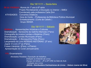 Dia 18/11/11 – Sexta-feira 8h às 11h30min-  Alunos do 1º ano à 6ª série Projeto Revitalizando a Educação no Interior – SMEd Coordenado pela professora Carla Zinn ATIVIDADES:  Concertos Didáticos Hora do Conto  - Professoras da Biblioteca Pública Municipal Embelezamento: (Corte de Cabelo ) Grupo IMAMA Dia 19/11/11 – Sábado 8h30min  :  Apresentações Artísticas e Culturais  Dramatização : Sanduiche da Galinha Maricota (1ºano) Coreografia da música Lendas e Mistérios (3ºano) Dramatização; Lendas Municipais (4ºano) Dramatização :  A Bonequinha Preta (5ºano) Lançamento do Livro NOSSAS HISTÓRIAS  (2º ano) Jogral: O Livro (1º ao 4ºano) Frases Literárias: (6ºano  e 6ªsérie) Apresentação do Coral Jennyencanto 11h : Encerramento Atividades Paralelas: Exposição de trabalhos Visitação ao Estande de Livros Espaço de leitura – JP e 24ª CRE na Sala de Aula Visitação aos Livros (DICAL: Distribuidora Cachoeirense de Livros -  Gelson Juarez da Silva ) 