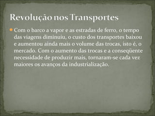 Com o barco a vapor e as estradas de ferro, o tempo
das viagens diminuiu, o custo dos transportes baixou
e aumentou ainda mais o volume das trocas, isto é, o
mercado. Com o aumento das trocas e a conseqüente
necessidade de produzir mais, tornaram-se cada vez
maiores os avanços da industrialização.
 
