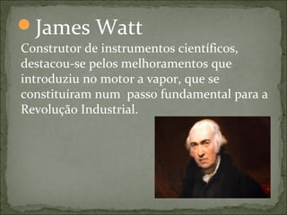 James Watt
Construtor de instrumentos científicos,
destacou-se pelos melhoramentos que
introduziu no motor a vapor, que se
constituíram num passo fundamental para a
Revolução Industrial.
 