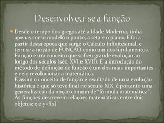 Desde o tempo dos gregos até a Idade Moderna, tinha
apenas como modelo o ponto, a reta e o plano. E foi a
partir desta época que surge o Cálculo Infinitesimal, e
tem-se a noção de FUNÇÃO como um dos fundamentos.
Função é um conceito que sofreu grande evolução ao
longo dos séculos (séc. XVI e XVII). E a introdução do
método de definição de função é um dos mais importantes
e veio revolucionar a matemática.
E assim o conceito de função é resultado de uma evolução
histórica e que só teve final no século XIX, é portanto uma
generalização da noção comum de “fórmula matemática”.
As funções descrevem relações matemáticas entre dois
objetos: x e y=f(x)
 