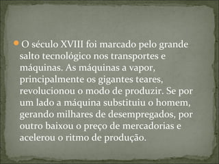 O século XVIII foi marcado pelo grande
salto tecnológico nos transportes e
máquinas. As máquinas a vapor,
principalmente os gigantes teares,
revolucionou o modo de produzir. Se por
um lado a máquina substituiu o homem,
gerando milhares de desempregados, por
outro baixou o preço de mercadorias e
acelerou o ritmo de produção.
 