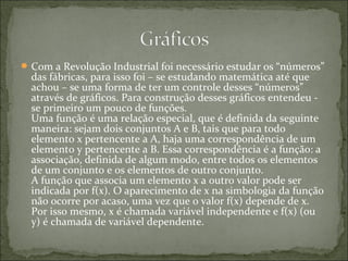 Com a Revolução Industrial foi necessário estudar os “números”
das fábricas, para isso foi – se estudando matemática até que
achou – se uma forma de ter um controle desses “números”
através de gráficos. Para construção desses gráficos entendeu -
se primeiro um pouco de funções.
Uma função é uma relação especial, que é definida da seguinte
maneira: sejam dois conjuntos A e B, tais que para todo
elemento x pertencente a A, haja uma correspondência de um
elemento y pertencente a B. Essa correspondência é a função: a
associação, definida de algum modo, entre todos os elementos
de um conjunto e os elementos de outro conjunto.
A função que associa um elemento x a outro valor pode ser
indicada por f(x). O aparecimento de x na simbologia da função
não ocorre por acaso, uma vez que o valor f(x) depende de x.
Por isso mesmo, x é chamada variável independente e f(x) (ou
y) é chamada de variável dependente.
 