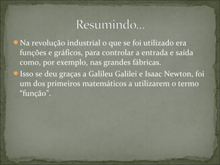 Na revolução industrial o que se foi utilizado era
funções e gráficos, para controlar a entrada e saída
como, por exemplo, nas grandes fábricas.
Isso se deu graças a Galileu Galilei e Isaac Newton, foi
um dos primeiros matemáticos a utilizarem o termo
“função”.
 